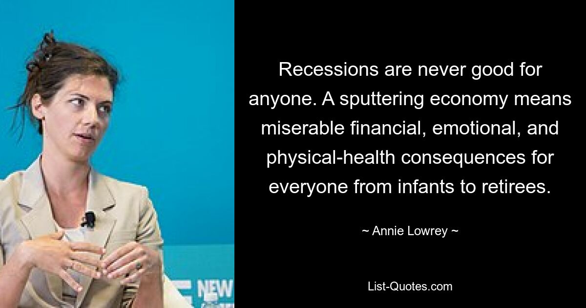 Recessions are never good for anyone. A sputtering economy means miserable financial, emotional, and physical-health consequences for everyone from infants to retirees. — © Annie Lowrey