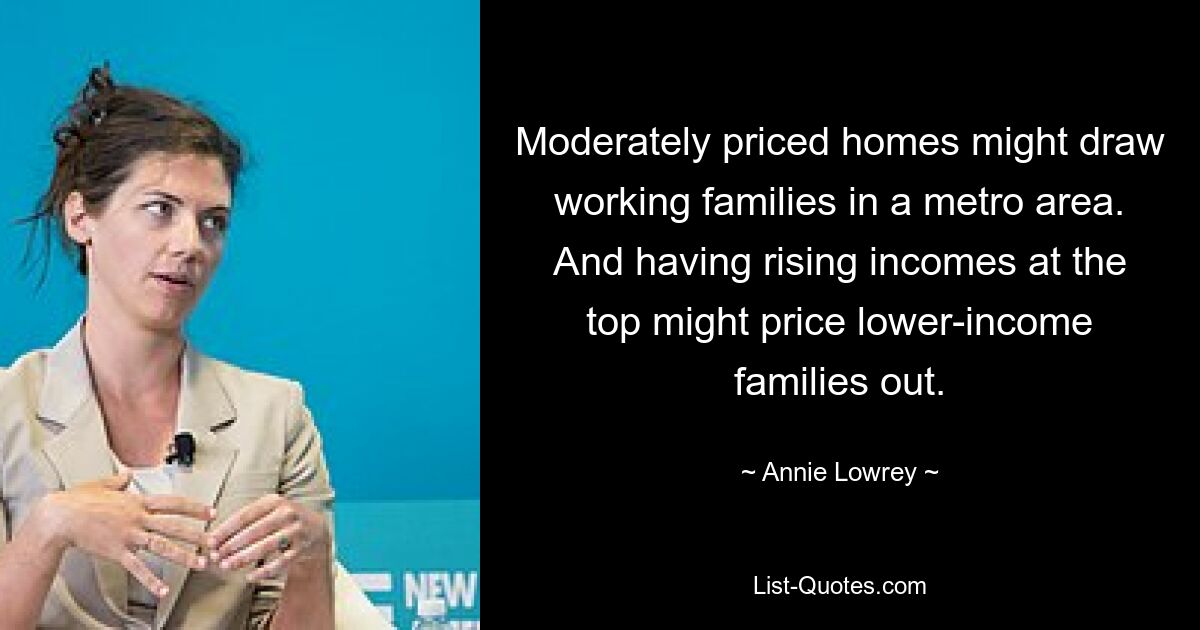 Moderately priced homes might draw working families in a metro area. And having rising incomes at the top might price lower-income families out. — © Annie Lowrey