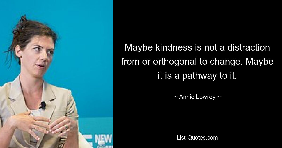 Maybe kindness is not a distraction from or orthogonal to change. Maybe it is a pathway to it. — © Annie Lowrey