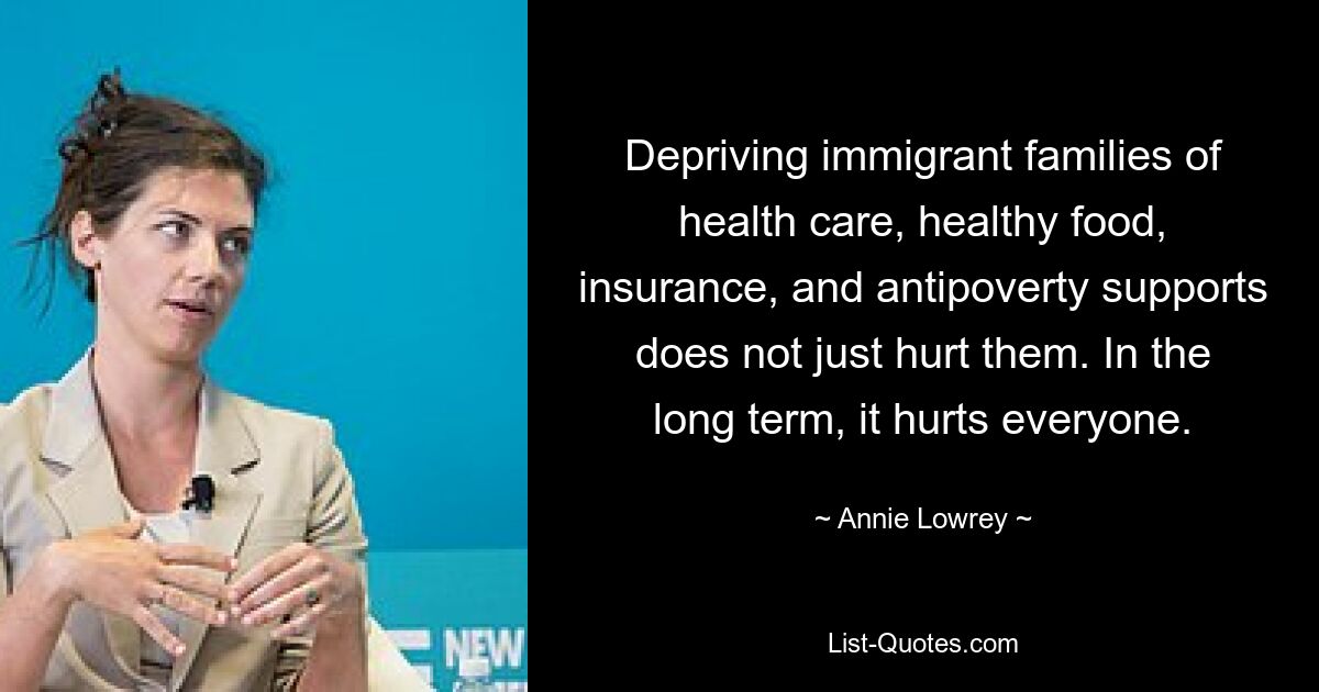 Depriving immigrant families of health care, healthy food, insurance, and antipoverty supports does not just hurt them. In the long term, it hurts everyone. — © Annie Lowrey