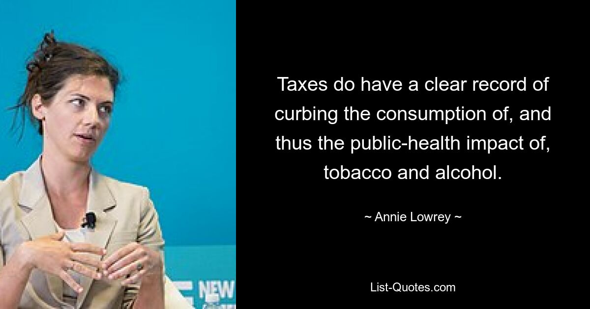 Taxes do have a clear record of curbing the consumption of, and thus the public-health impact of, tobacco and alcohol. — © Annie Lowrey