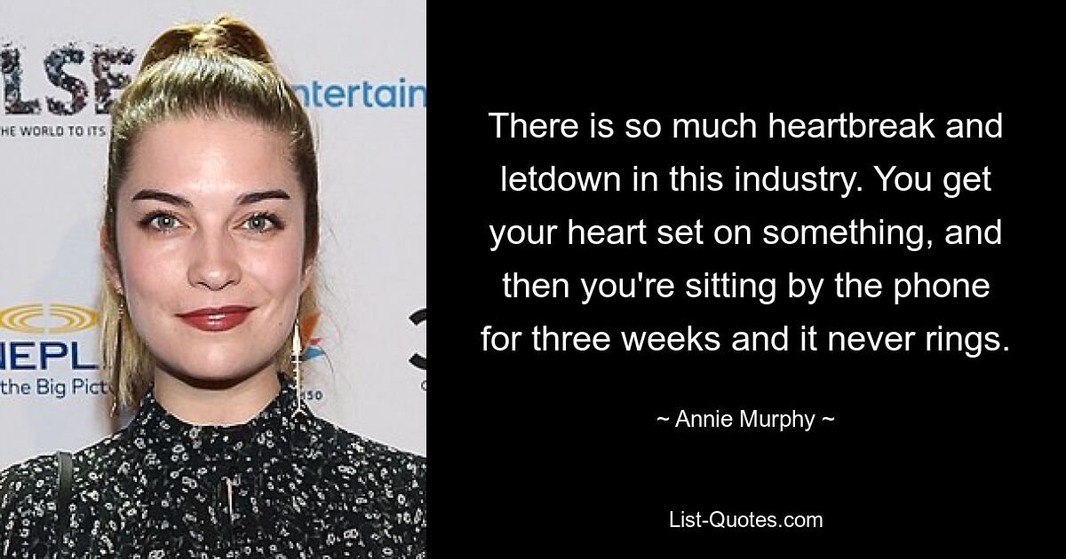 There is so much heartbreak and letdown in this industry. You get your heart set on something, and then you're sitting by the phone for three weeks and it never rings. — © Annie Murphy