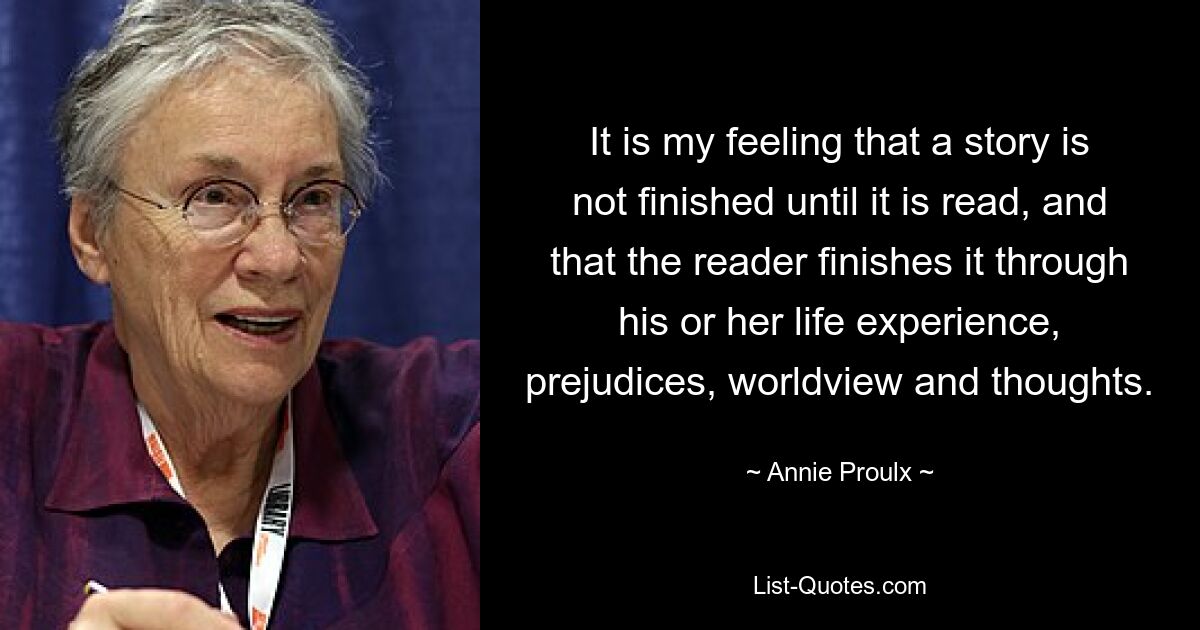 It is my feeling that a story is not finished until it is read, and that the reader finishes it through his or her life experience, prejudices, worldview and thoughts. — © Annie Proulx