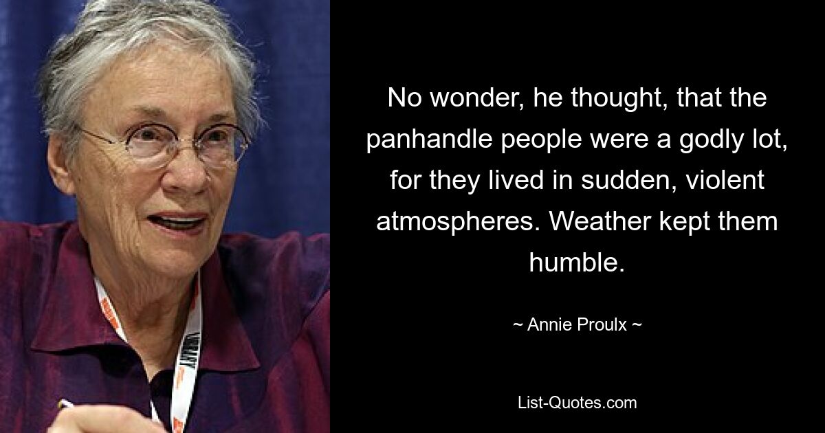 No wonder, he thought, that the panhandle people were a godly lot, for they lived in sudden, violent atmospheres. Weather kept them humble. — © Annie Proulx