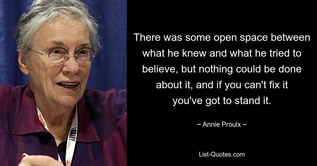 There was some open space between what he knew and what he tried to believe, but nothing could be done about it, and if you can't fix it you've got to stand it. — © Annie Proulx