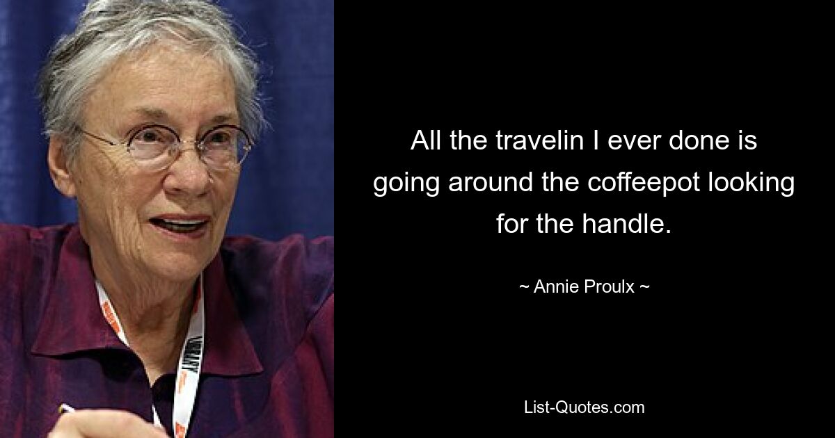 All the travelin I ever done is going around the coffeepot looking for the handle. — © Annie Proulx