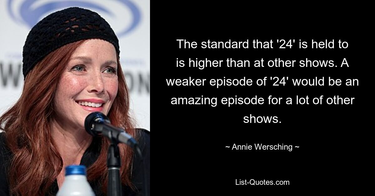 The standard that '24' is held to is higher than at other shows. A weaker episode of '24' would be an amazing episode for a lot of other shows. — © Annie Wersching