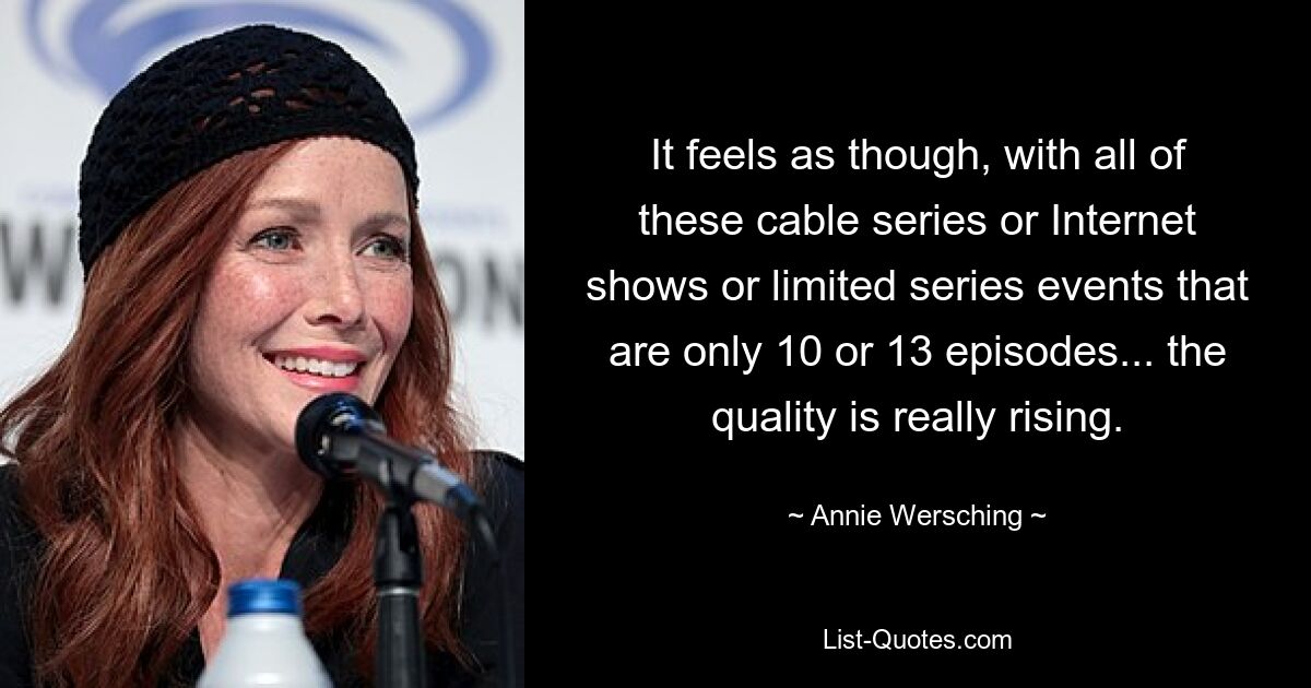 It feels as though, with all of these cable series or Internet shows or limited series events that are only 10 or 13 episodes... the quality is really rising. — © Annie Wersching