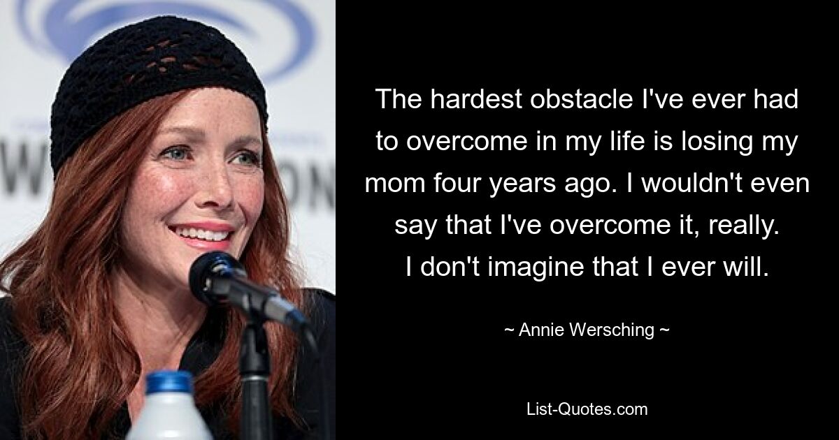 The hardest obstacle I've ever had to overcome in my life is losing my mom four years ago. I wouldn't even say that I've overcome it, really. I don't imagine that I ever will. — © Annie Wersching