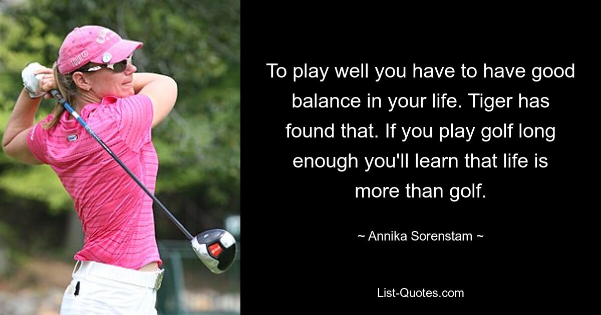 To play well you have to have good balance in your life. Tiger has found that. If you play golf long enough you'll learn that life is more than golf. — © Annika Sorenstam