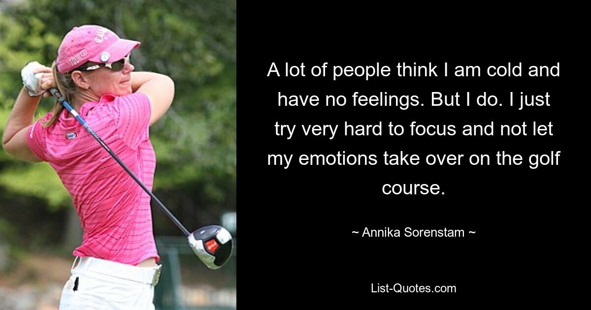 A lot of people think I am cold and have no feelings. But I do. I just try very hard to focus and not let my emotions take over on the golf course. — © Annika Sorenstam