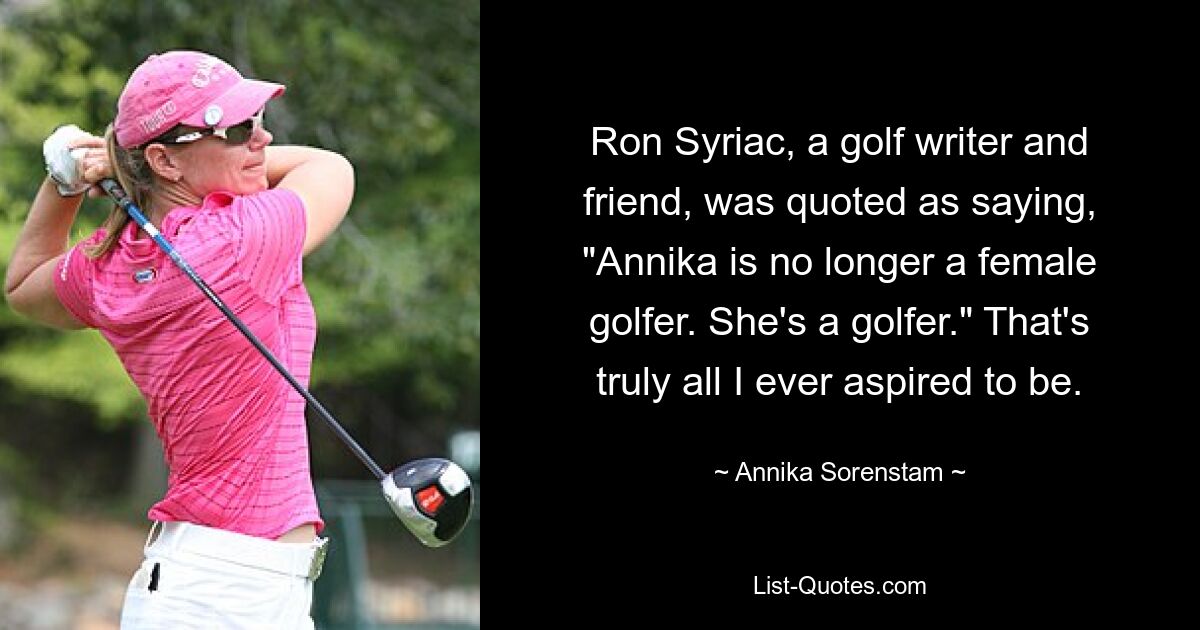 Ron Syriac, a golf writer and friend, was quoted as saying, "Annika is no longer a female golfer. She's a golfer." That's truly all I ever aspired to be. — © Annika Sorenstam