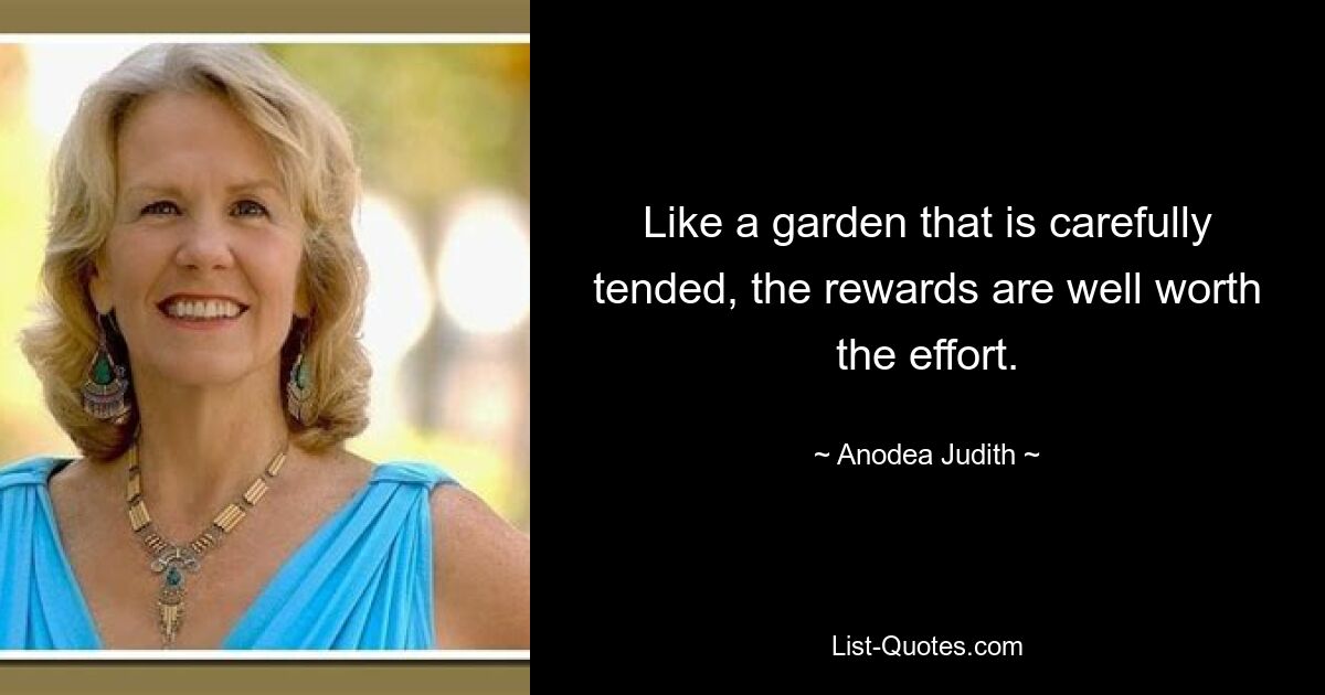 Like a garden that is carefully tended, the rewards are well worth the effort. — © Anodea Judith