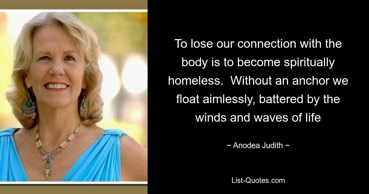 To lose our connection with the body is to become spiritually homeless.  Without an anchor we float aimlessly, battered by the winds and waves of life — © Anodea Judith