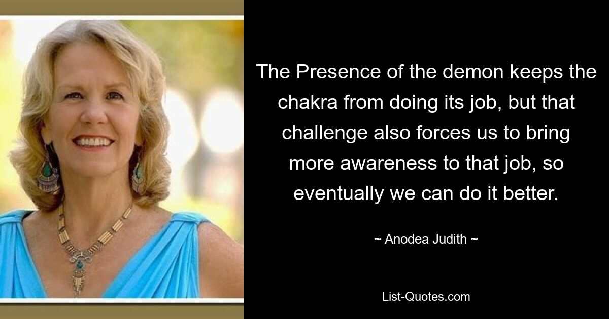 The Presence of the demon keeps the chakra from doing its job, but that challenge also forces us to bring more awareness to that job, so eventually we can do it better. — © Anodea Judith