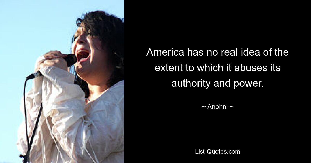 America has no real idea of the extent to which it abuses its authority and power. — © Anohni