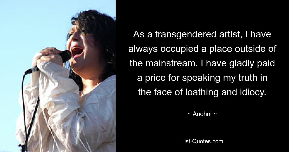 As a transgendered artist, I have always occupied a place outside of the mainstream. I have gladly paid a price for speaking my truth in the face of loathing and idiocy. — © Anohni