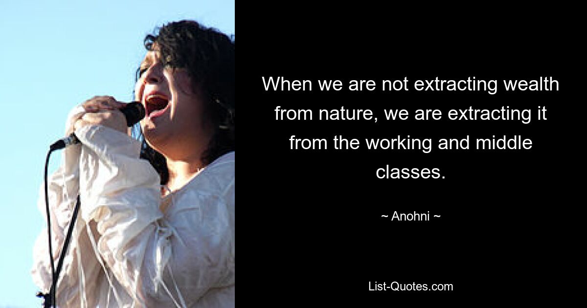 When we are not extracting wealth from nature, we are extracting it from the working and middle classes. — © Anohni