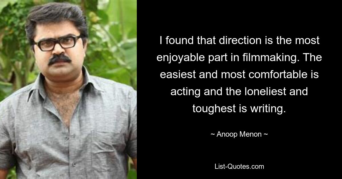 I found that direction is the most enjoyable part in filmmaking. The easiest and most comfortable is acting and the loneliest and toughest is writing. — © Anoop Menon