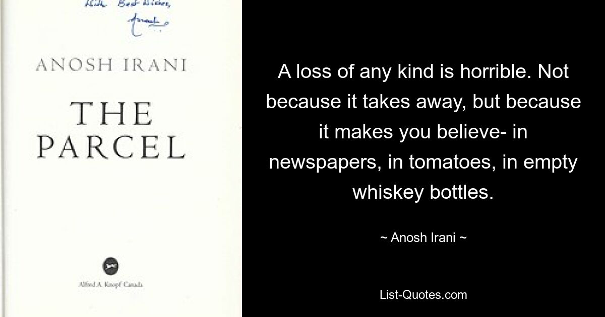 A loss of any kind is horrible. Not because it takes away, but because it makes you believe- in newspapers, in tomatoes, in empty whiskey bottles. — © Anosh Irani