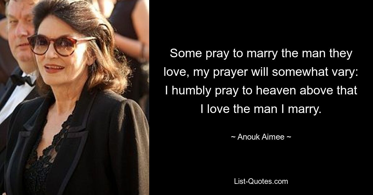 Some pray to marry the man they love, my prayer will somewhat vary: I humbly pray to heaven above that I love the man I marry. — © Anouk Aimee