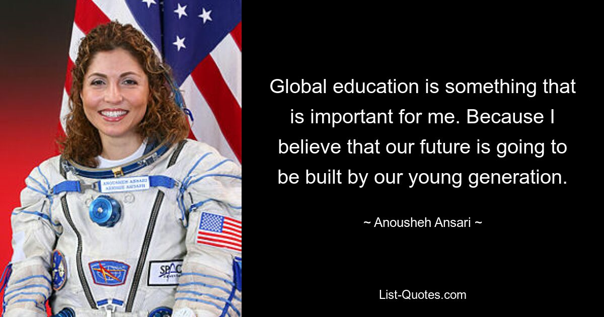 Global education is something that is important for me. Because I believe that our future is going to be built by our young generation. — © Anousheh Ansari