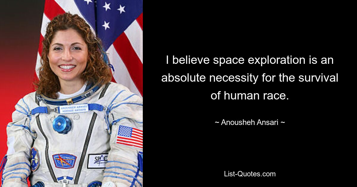 I believe space exploration is an absolute necessity for the survival of human race. — © Anousheh Ansari