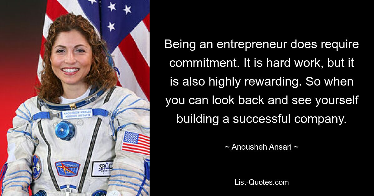 Being an entrepreneur does require commitment. It is hard work, but it is also highly rewarding. So when you can look back and see yourself building a successful company. — © Anousheh Ansari