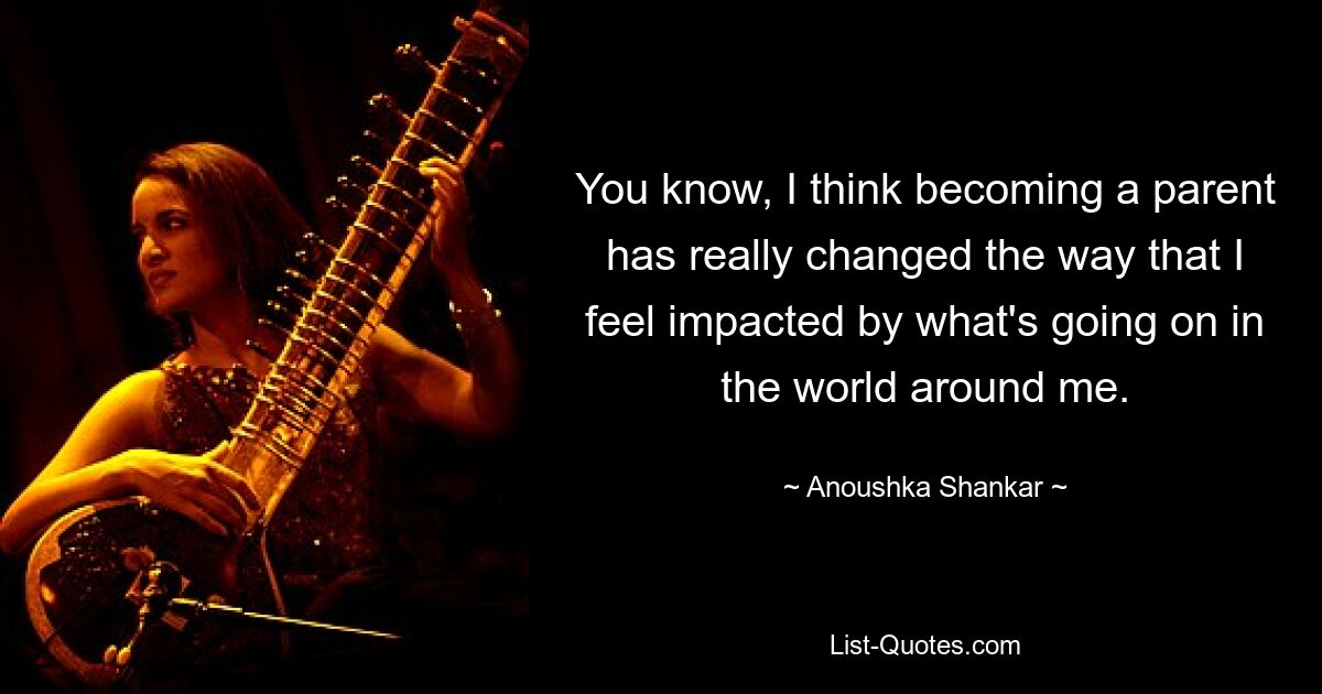 You know, I think becoming a parent has really changed the way that I feel impacted by what's going on in the world around me. — © Anoushka Shankar