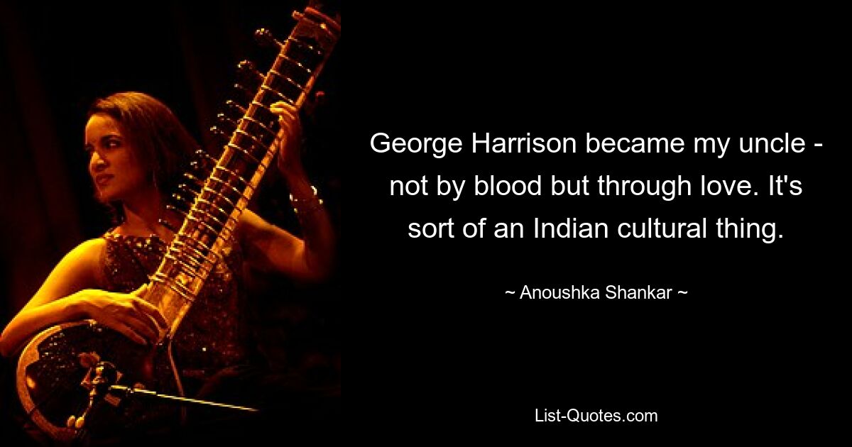 George Harrison became my uncle - not by blood but through love. It's sort of an Indian cultural thing. — © Anoushka Shankar