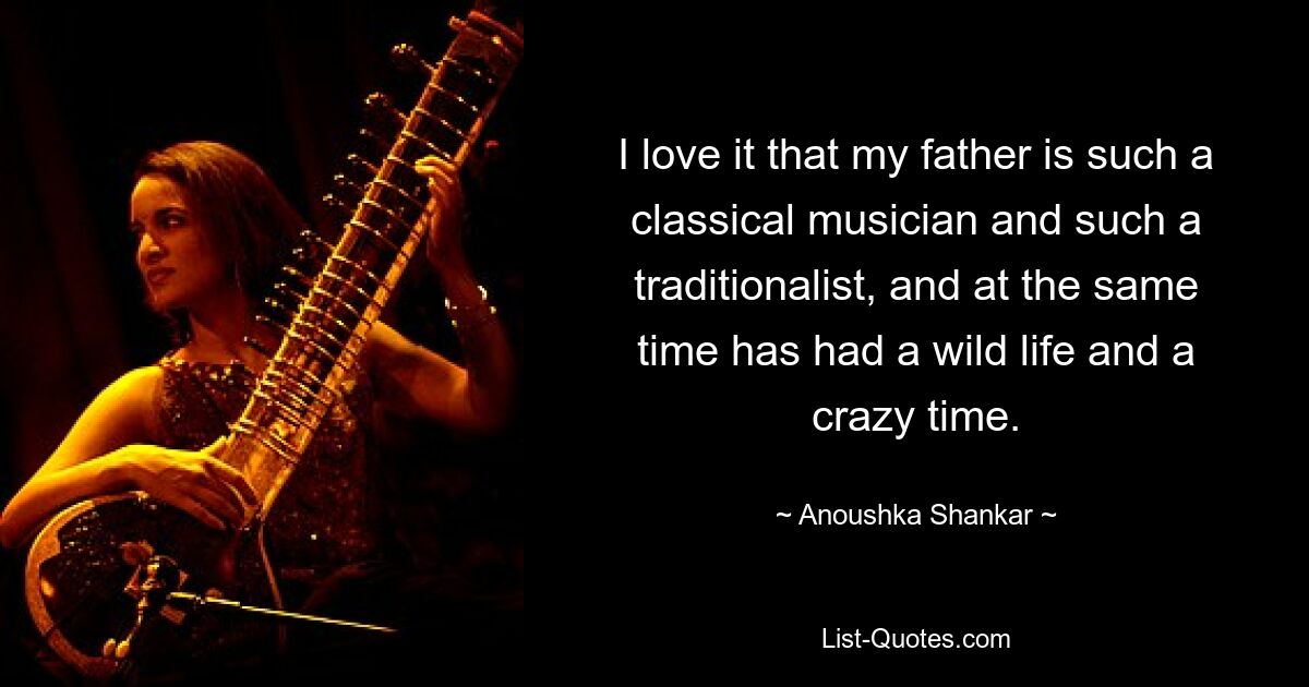 I love it that my father is such a classical musician and such a traditionalist, and at the same time has had a wild life and a crazy time. — © Anoushka Shankar