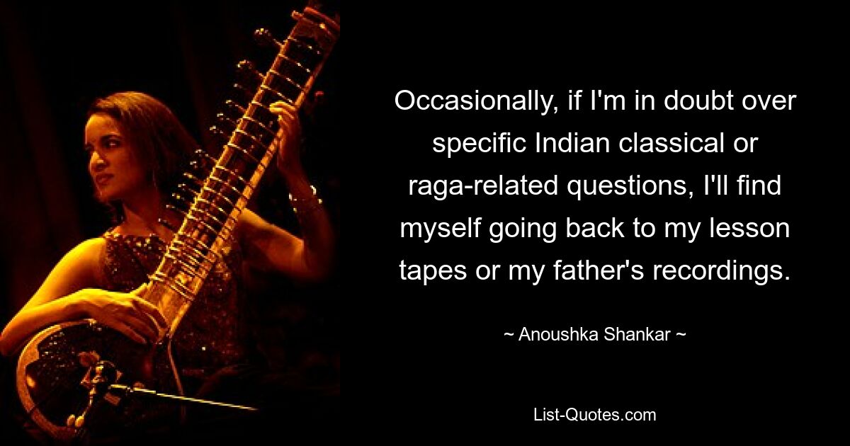 Occasionally, if I'm in doubt over specific Indian classical or raga-related questions, I'll find myself going back to my lesson tapes or my father's recordings. — © Anoushka Shankar