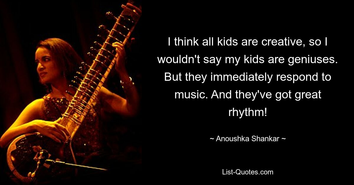 I think all kids are creative, so I wouldn't say my kids are geniuses. But they immediately respond to music. And they've got great rhythm! — © Anoushka Shankar