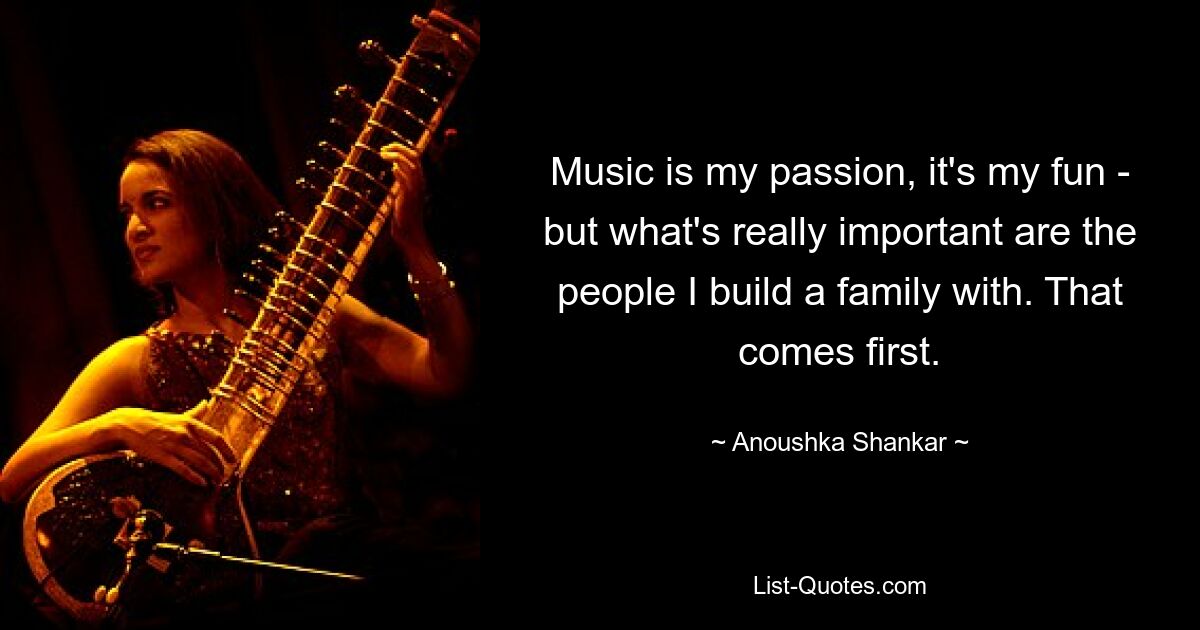 Music is my passion, it's my fun - but what's really important are the people I build a family with. That comes first. — © Anoushka Shankar