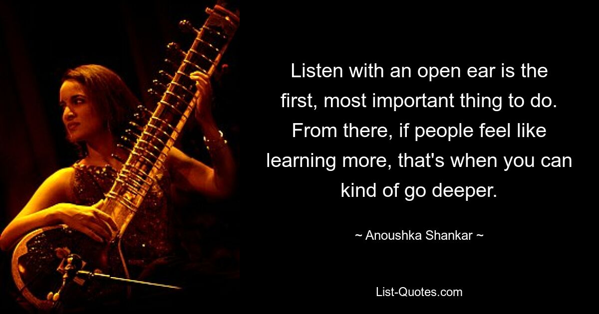 Listen with an open ear is the first, most important thing to do. From there, if people feel like learning more, that's when you can kind of go deeper. — © Anoushka Shankar