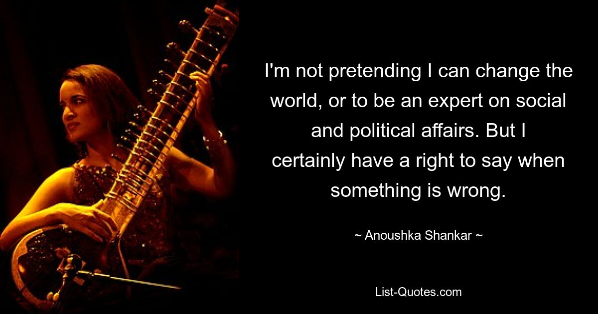 I'm not pretending I can change the world, or to be an expert on social and political affairs. But I certainly have a right to say when something is wrong. — © Anoushka Shankar