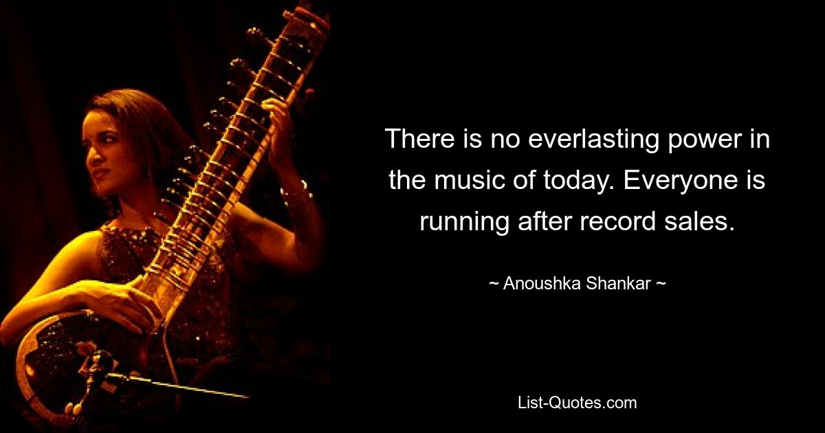 There is no everlasting power in the music of today. Everyone is running after record sales. — © Anoushka Shankar