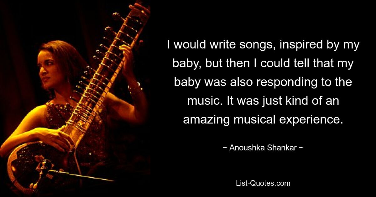 I would write songs, inspired by my baby, but then I could tell that my baby was also responding to the music. It was just kind of an amazing musical experience. — © Anoushka Shankar