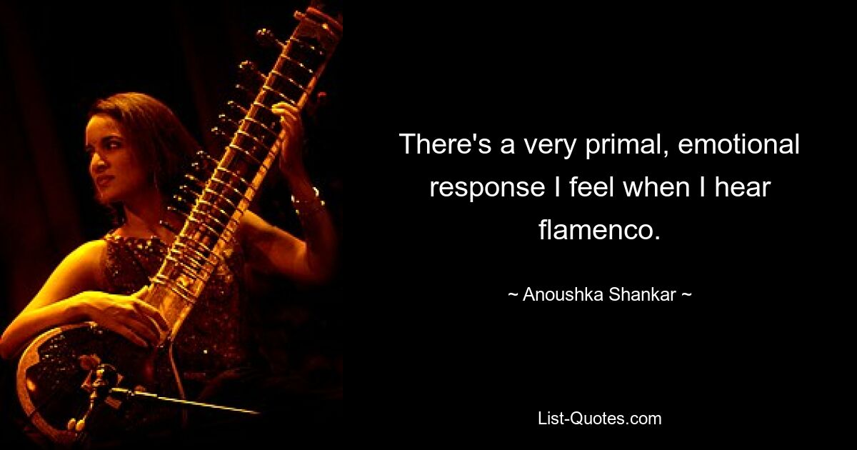 There's a very primal, emotional response I feel when I hear flamenco. — © Anoushka Shankar