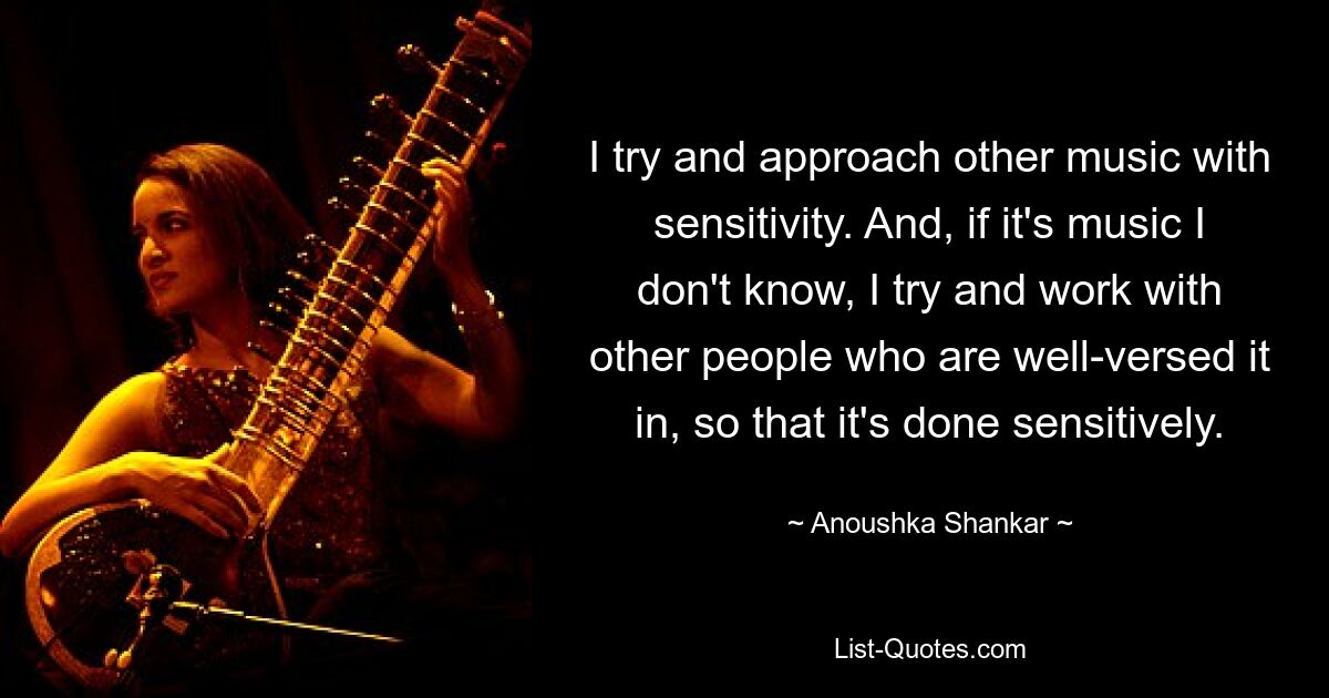 I try and approach other music with sensitivity. And, if it's music I don't know, I try and work with other people who are well-versed it in, so that it's done sensitively. — © Anoushka Shankar