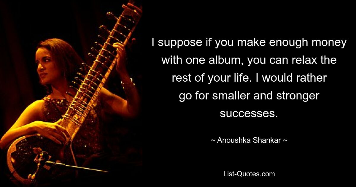 I suppose if you make enough money with one album, you can relax the rest of your life. I would rather go for smaller and stronger successes. — © Anoushka Shankar