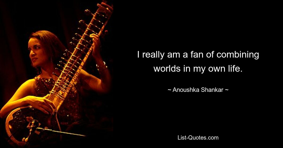 I really am a fan of combining worlds in my own life. — © Anoushka Shankar