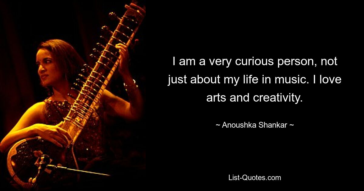 I am a very curious person, not just about my life in music. I love arts and creativity. — © Anoushka Shankar