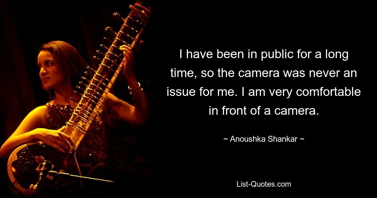 I have been in public for a long time, so the camera was never an issue for me. I am very comfortable in front of a camera. — © Anoushka Shankar