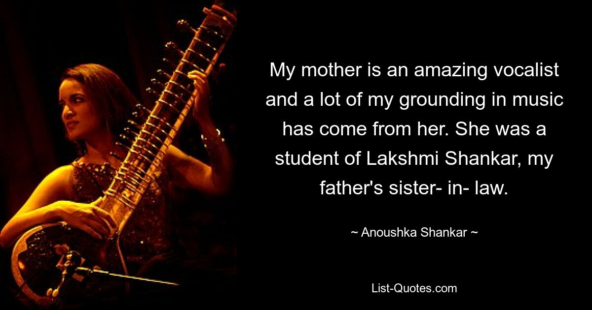 My mother is an amazing vocalist and a lot of my grounding in music has come from her. She was a student of Lakshmi Shankar, my father's sister- in- law. — © Anoushka Shankar