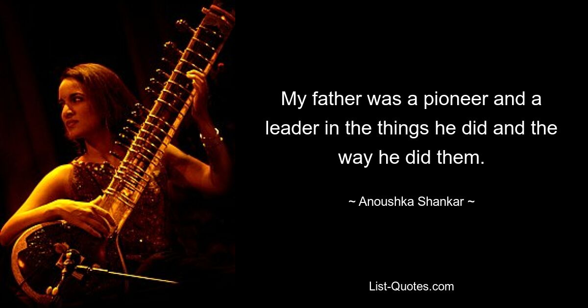 My father was a pioneer and a leader in the things he did and the way he did them. — © Anoushka Shankar