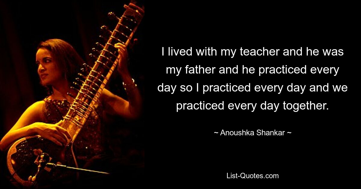 I lived with my teacher and he was my father and he practiced every day so I practiced every day and we practiced every day together. — © Anoushka Shankar