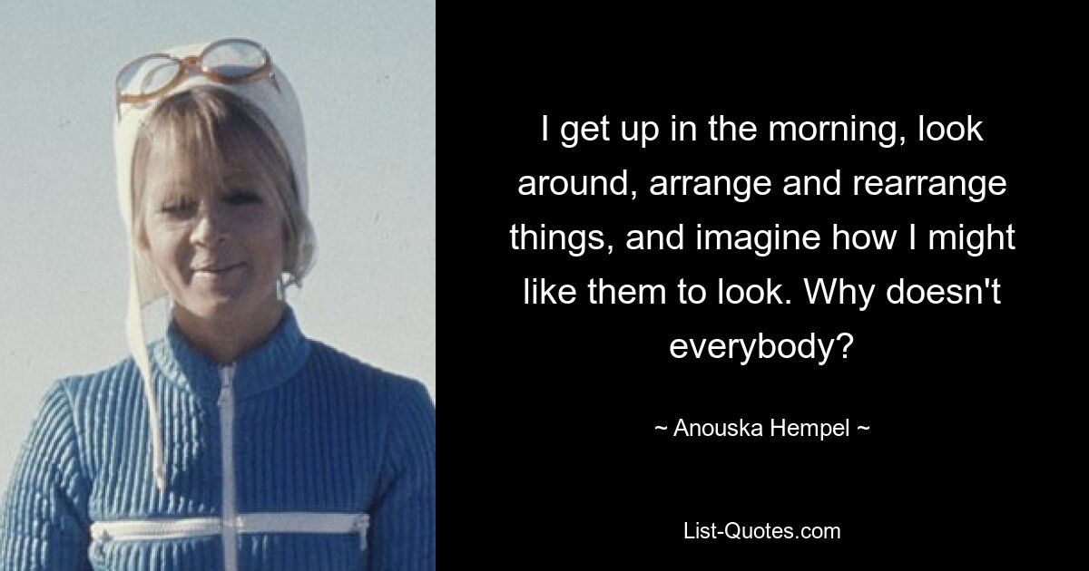 I get up in the morning, look around, arrange and rearrange things, and imagine how I might like them to look. Why doesn't everybody? — © Anouska Hempel