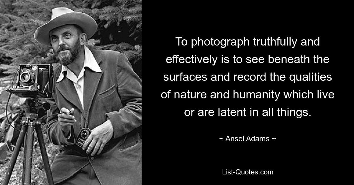 To photograph truthfully and effectively is to see beneath the surfaces and record the qualities of nature and humanity which live or are latent in all things. — © Ansel Adams