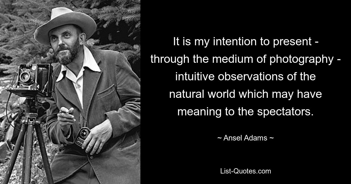 It is my intention to present - through the medium of photography - intuitive observations of the natural world which may have meaning to the spectators. — © Ansel Adams